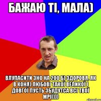 Бажаю ті, мала) Влупасити ЗНО на 200 б) здоровя, як в коня) любові такої великої і довгої пусть збудутса всі твої мрії)))