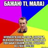 Бажаю ті, мала) Влупасити ЗНО на 200 б), здоров*я, як в коня) любові такої великої як в твої баби з дідом) пусть збудутса всі твої мечти)))