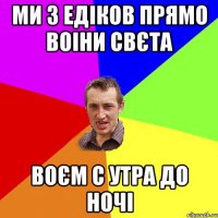 ми з Едіков прямо воіни свєта воєм с утра до ночі