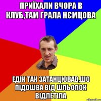 ПРИЇХАЛИ ВЧОРА В КЛУБ,ТАМ ГРАЛА НЄМЦОВА ЕДІК ТАК ЗАТАНЦЮВАВ,ШО ПІДОШВА ВІД ШЛЬОПОК ВІДЛЕТІЛА