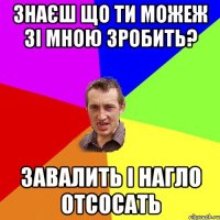 знаєш що ти можеж зі мною зробить? завалить і нагло отсосать