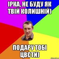 Ірка, не буду як твій колишній) Подару тобі цвєти)