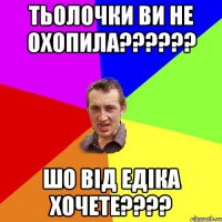 Тьолочки ви не охопила?????? Шо від Едіка хочете????