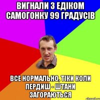 вигнали з едіком самогонку 99 градусів все нормально, тіки коли пердиш - штани загораються