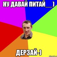 Ну давай питай__) ДеРзАй-)