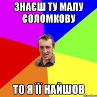 знаєш ту малу соломкову то я її найшов