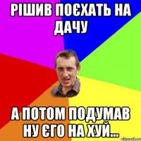 рішив поєхать на дачу а потом подумав ну єго на хуй...