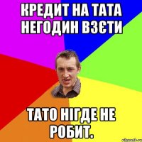 Кредит на тата негодин взєти Тато нігде не робит.