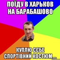 поїду в харьков на барабашово куплю сєбе спортівний костюм....