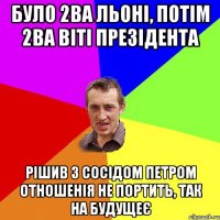 Було 2ва Льоні, потім 2ва Віті презідента Рішив з сосідом Петром отношенія не портить, так на будущеє