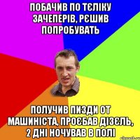 побачив по тєліку зачеперів, рєшив попробувать получив пизди от машиніста, проєбав дізєль, 2 дні ночував в полі