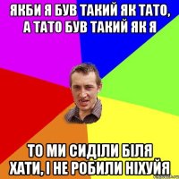 якби я був такий як тато, а тато був такий як я то ми сиділи біля хати, і не робили ніхуйя