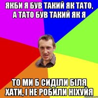 якби я був такий як тато, а тато був такий як я то ми б сиділи біля хати, і не робили ніхуйя