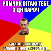 РОМЧИК ВІТАЮ ТЕБЕ З ДН КАРОЧ БАГАТО НЕ ПИЙ МАМКА ЗАПАЛИТЬ МОРДУ РОЗВАЛИТЬ