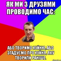 Як ми з друзями проводимо час: Або творимо хуйню, або згадуємо про хуйня, яку творили раніше.