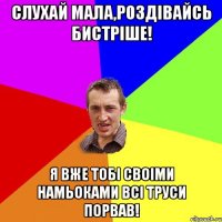 Слухай мала,роздівайсь бистріше! Я вже тобі своіми намьоками всі труси порвав!