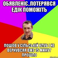 обявленіє..потерявся едік поможіть пошов у сільській клуб і не вернувсяя вже 15 минут прошло