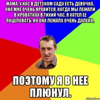 Мама, у нас в детском саду есть девочка, она мне очень нравится. Когда мы лежали в кроватках в тихий час, я хотел ее поцеловать, но она лежала очень далеко, поэтому я в нее плюнул.