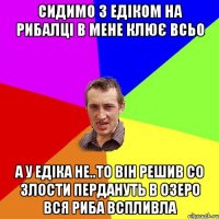 СИДИМО З ЕДІКОМ НА РИБАЛЦІ В МЕНЕ КЛЮЄ ВСЬО А У ЕДІКА НЕ..ТО ВІН РЕШИВ СО ЗЛОСТИ ПЕРДАНУТЬ В ОЗЕРО ВСЯ РИБА ВСПЛИВЛА