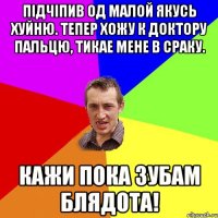 Підчіпив од малой якусь хуйню. Тепер хожу к доктору пальцю, тикае мене в сраку. Кажи пока зубам блядота!