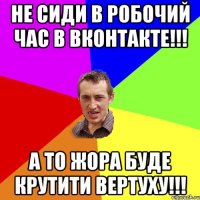 Не сиди в робочий час в вконтакте!!! А то жора буде крутити вертуху!!!