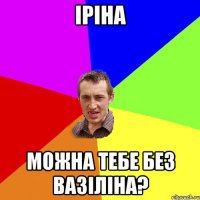 Іріна можна тебе без вазіліна?