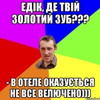 Едік, де твій золотий зуб??? - В отеле оказується не все велючено)))