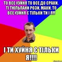 то все хуйня то все до сраки. ті тюльпани рози, маки. то все хуйня є тільки ти і я!! І ти хуйня є тільки я!!!!