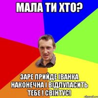 мала ти хто? заре прийде Іванка Наконечна і відлупасить тебе ! СВІНТУС!