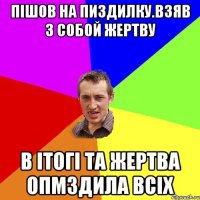 пішов на пиздилку.взяв з собой жертву в ітогі та жертва опмздила всіх