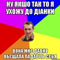 ну якшо так то я ухожу до діанки вона мнє давно обєщала падаріть сєбя