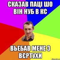 Сказав паці шо він нуб в кс Вьебав мене з вєртухи