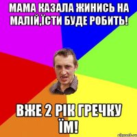 мама казала жинись на малій,їсти буде робить! вже 2 рік гречку їм!