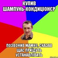 купив шампунь-кондиціонєр позвонив мамкє, сказав щас приїдуть устанавлівать