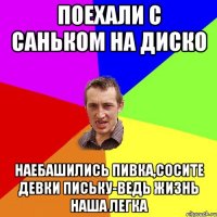 поехали с саньком на диско наебашились пивка,сосите девки письку-ведь жизнь наша легка