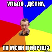 Ульоо , дєтка, ти мєня ігноріш?