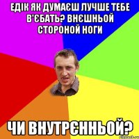 едік як думаєш лучше тебе в'єбать? внєшньой стороной ноги чи внутрєнньой?