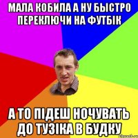 мала кобила а ну быстро переключи на футбік а то підеш ночувать до тузіка в будку