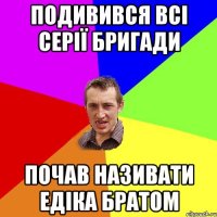 ПОДИВИВСЯ ВСІ СЕРІЇ БРИГАДИ ПОЧАВ НАЗИВАТИ ЕДІКА БРАТОМ