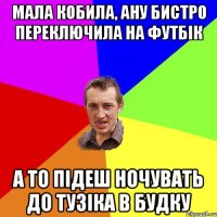 мала кобила, ану бистро переключила на футбік а то підеш ночувать до тузіка в будку