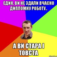 Едик, Ви не здали вчасно дипломну роботу.. а ви стара і товста