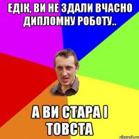 Едік, Ви не здали вчасно дипломну роботу.. а ви стара і товста