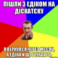 Пішли з Едіком на діскатєку я вернувся через мєсяц, а Едіка и ше шукають