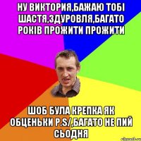 НУ ВИКТОРИЯ,БАЖАЮ ТОБІ ШАСТЯ,ЗДУРОВЛЯ,БАГАТО РОКІВ ПРОЖИТИ ПРОЖИТИ ШОБ БУЛА КРЕПКА ЯК ОБЦЕНЬКИ P.S/,БАГАТО НЕ ПИЙ СЬОДНЯ