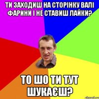 ти заходиш на сторінку Валі Фарини і не ставиш лайки? то шо ти тут шукаєш?