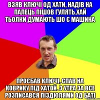 взяв ключі од хати, надів на палець пішов гулять.хай тьолки думають шо є машина проєбав ключі, спав на коврику під хатой. з утра за все розписався піздюлями од баті