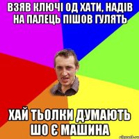 взяв ключі од хати, надів на палець пішов гулять хай тьолки думають шо є машина