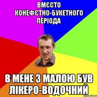 вмєсто конефєтно-букетного періода в мене з малою був лікеро-водочний