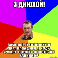 З ДНЮХОЙ! бажаю шоб ти був крепким як спирт,непобидімим як красна армія,ну і розумним як корейський калькулятор