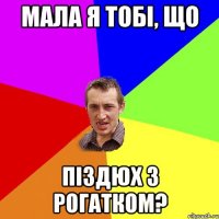 мала я тобі, що піздюх з рогатком?